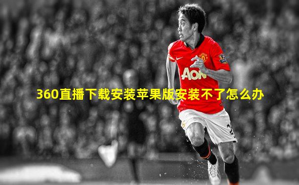 360直播下载安装苹果版安装不了怎么办