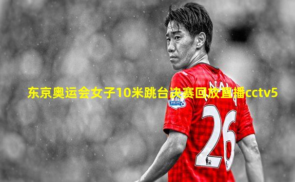 东京奥运会女子10米跳台决赛回放直播cctv5