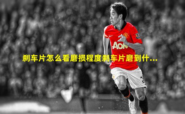 刹车片怎么看磨损程度刹车片磨到什...