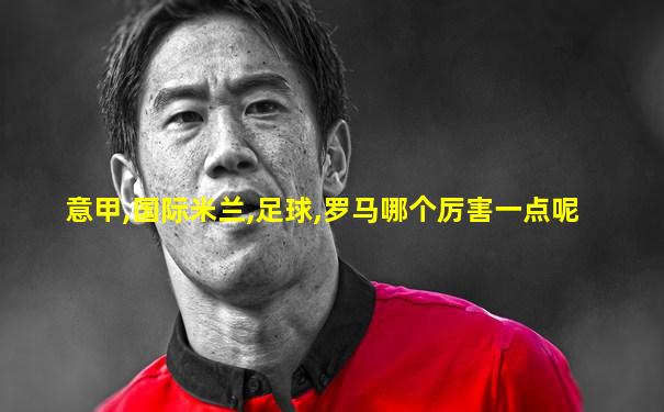意甲,国际米兰,足球,罗马哪个厉害一点呢