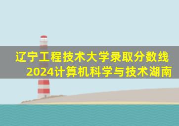 辽宁工程技术大学录取分数线2024计算机科学与技术湖南