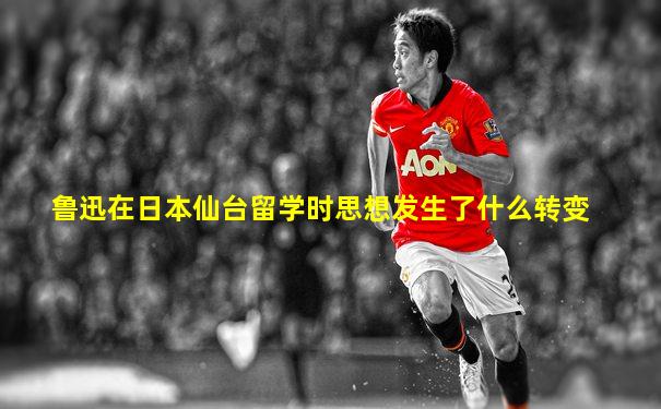 鲁迅在日本仙台留学时思想发生了什么转变